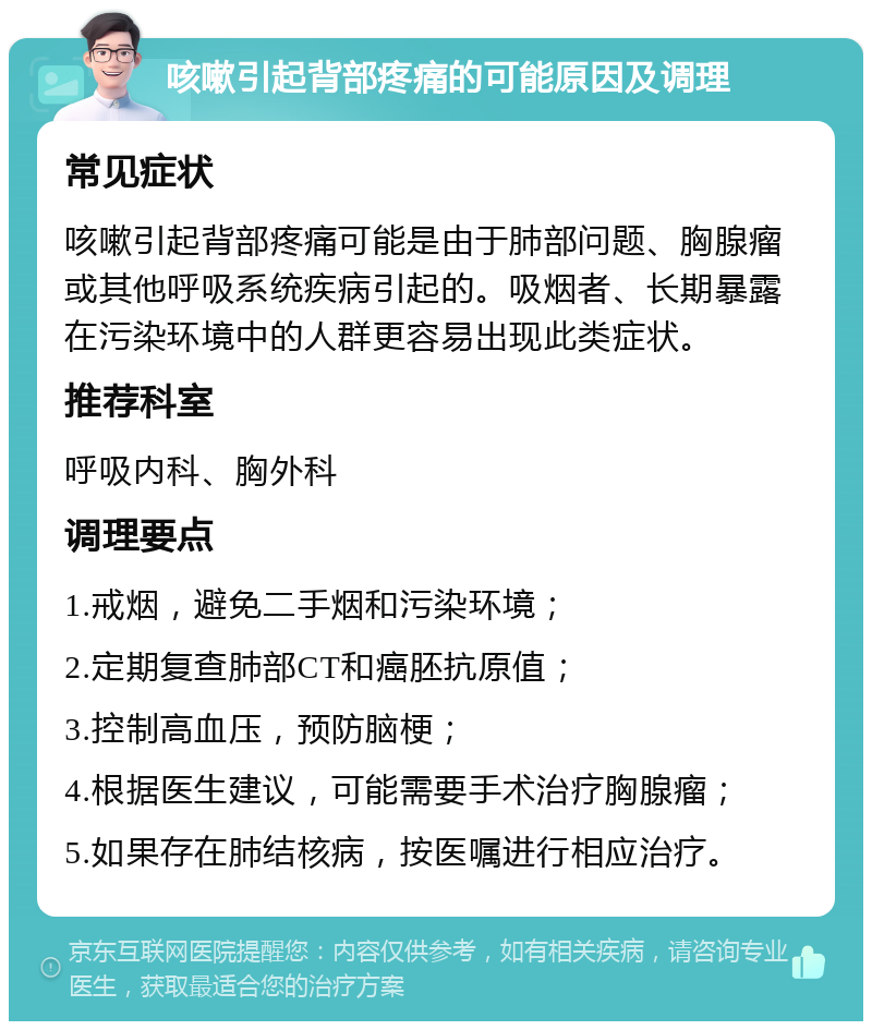 咳嗽引起背部疼痛的可能原因及调理 常见症状 咳嗽引起背部疼痛可能是由于肺部问题、胸腺瘤或其他呼吸系统疾病引起的。吸烟者、长期暴露在污染环境中的人群更容易出现此类症状。 推荐科室 呼吸内科、胸外科 调理要点 1.戒烟，避免二手烟和污染环境； 2.定期复查肺部CT和癌胚抗原值； 3.控制高血压，预防脑梗； 4.根据医生建议，可能需要手术治疗胸腺瘤； 5.如果存在肺结核病，按医嘱进行相应治疗。