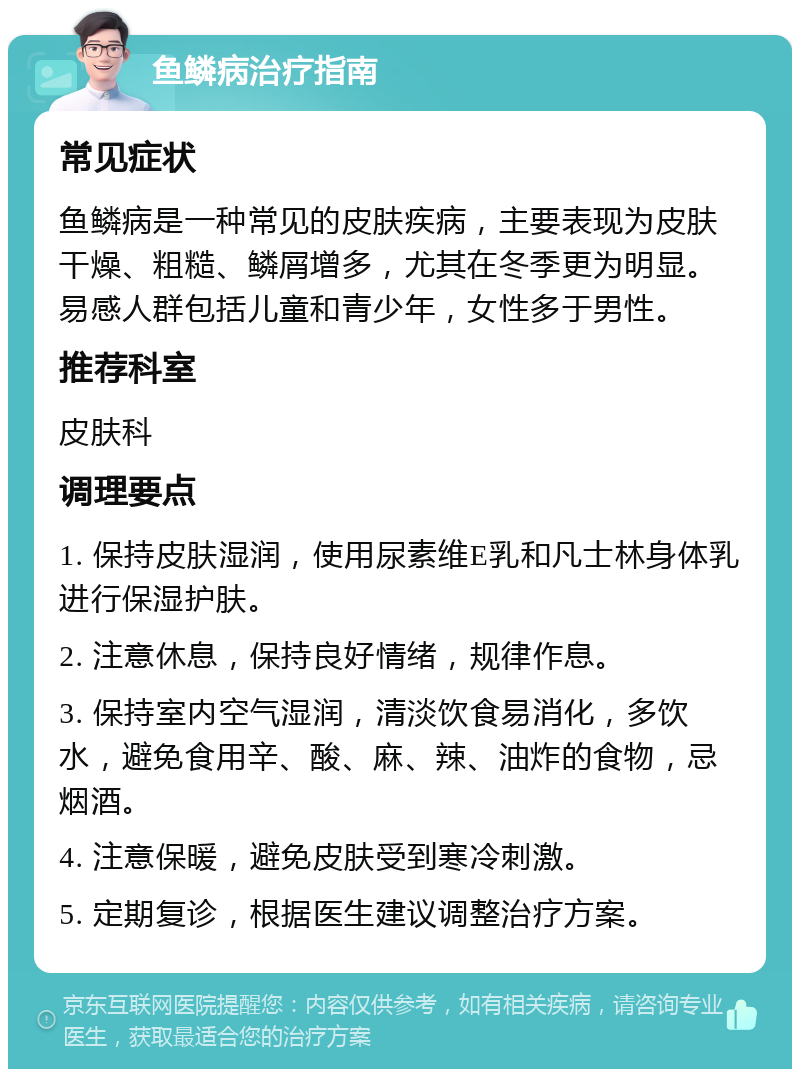 鱼鳞病治疗指南 常见症状 鱼鳞病是一种常见的皮肤疾病，主要表现为皮肤干燥、粗糙、鳞屑增多，尤其在冬季更为明显。易感人群包括儿童和青少年，女性多于男性。 推荐科室 皮肤科 调理要点 1. 保持皮肤湿润，使用尿素维E乳和凡士林身体乳进行保湿护肤。 2. 注意休息，保持良好情绪，规律作息。 3. 保持室内空气湿润，清淡饮食易消化，多饮水，避免食用辛、酸、麻、辣、油炸的食物，忌烟酒。 4. 注意保暖，避免皮肤受到寒冷刺激。 5. 定期复诊，根据医生建议调整治疗方案。