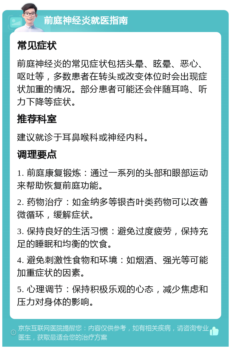 前庭神经炎就医指南 常见症状 前庭神经炎的常见症状包括头晕、眩晕、恶心、呕吐等，多数患者在转头或改变体位时会出现症状加重的情况。部分患者可能还会伴随耳鸣、听力下降等症状。 推荐科室 建议就诊于耳鼻喉科或神经内科。 调理要点 1. 前庭康复锻炼：通过一系列的头部和眼部运动来帮助恢复前庭功能。 2. 药物治疗：如金纳多等银杏叶类药物可以改善微循环，缓解症状。 3. 保持良好的生活习惯：避免过度疲劳，保持充足的睡眠和均衡的饮食。 4. 避免刺激性食物和环境：如烟酒、强光等可能加重症状的因素。 5. 心理调节：保持积极乐观的心态，减少焦虑和压力对身体的影响。