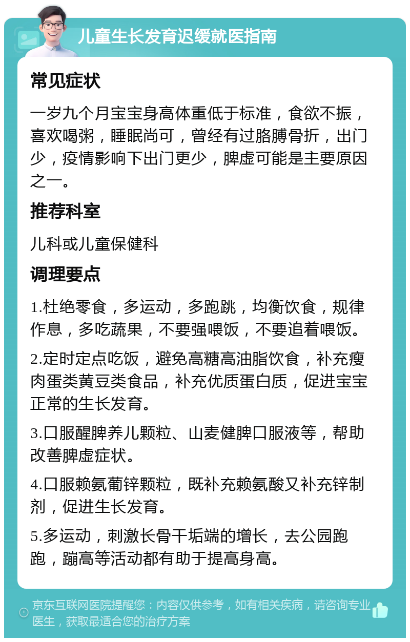 儿童生长发育迟缓就医指南 常见症状 一岁九个月宝宝身高体重低于标准，食欲不振，喜欢喝粥，睡眠尚可，曾经有过胳膊骨折，出门少，疫情影响下出门更少，脾虚可能是主要原因之一。 推荐科室 儿科或儿童保健科 调理要点 1.杜绝零食，多运动，多跑跳，均衡饮食，规律作息，多吃蔬果，不要强喂饭，不要追着喂饭。 2.定时定点吃饭，避免高糖高油脂饮食，补充瘦肉蛋类黄豆类食品，补充优质蛋白质，促进宝宝正常的生长发育。 3.口服醒脾养儿颗粒、山麦健脾口服液等，帮助改善脾虚症状。 4.口服赖氨葡锌颗粒，既补充赖氨酸又补充锌制剂，促进生长发育。 5.多运动，刺激长骨干垢端的增长，去公园跑跑，蹦高等活动都有助于提高身高。