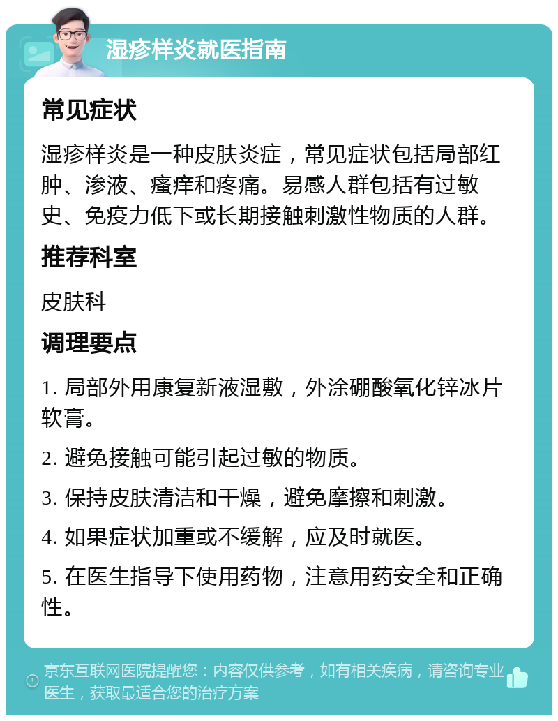 湿疹样炎就医指南 常见症状 湿疹样炎是一种皮肤炎症，常见症状包括局部红肿、渗液、瘙痒和疼痛。易感人群包括有过敏史、免疫力低下或长期接触刺激性物质的人群。 推荐科室 皮肤科 调理要点 1. 局部外用康复新液湿敷，外涂硼酸氧化锌冰片软膏。 2. 避免接触可能引起过敏的物质。 3. 保持皮肤清洁和干燥，避免摩擦和刺激。 4. 如果症状加重或不缓解，应及时就医。 5. 在医生指导下使用药物，注意用药安全和正确性。