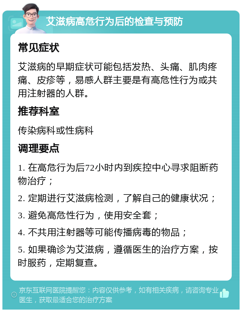 艾滋病高危行为后的检查与预防 常见症状 艾滋病的早期症状可能包括发热、头痛、肌肉疼痛、皮疹等，易感人群主要是有高危性行为或共用注射器的人群。 推荐科室 传染病科或性病科 调理要点 1. 在高危行为后72小时内到疾控中心寻求阻断药物治疗； 2. 定期进行艾滋病检测，了解自己的健康状况； 3. 避免高危性行为，使用安全套； 4. 不共用注射器等可能传播病毒的物品； 5. 如果确诊为艾滋病，遵循医生的治疗方案，按时服药，定期复查。