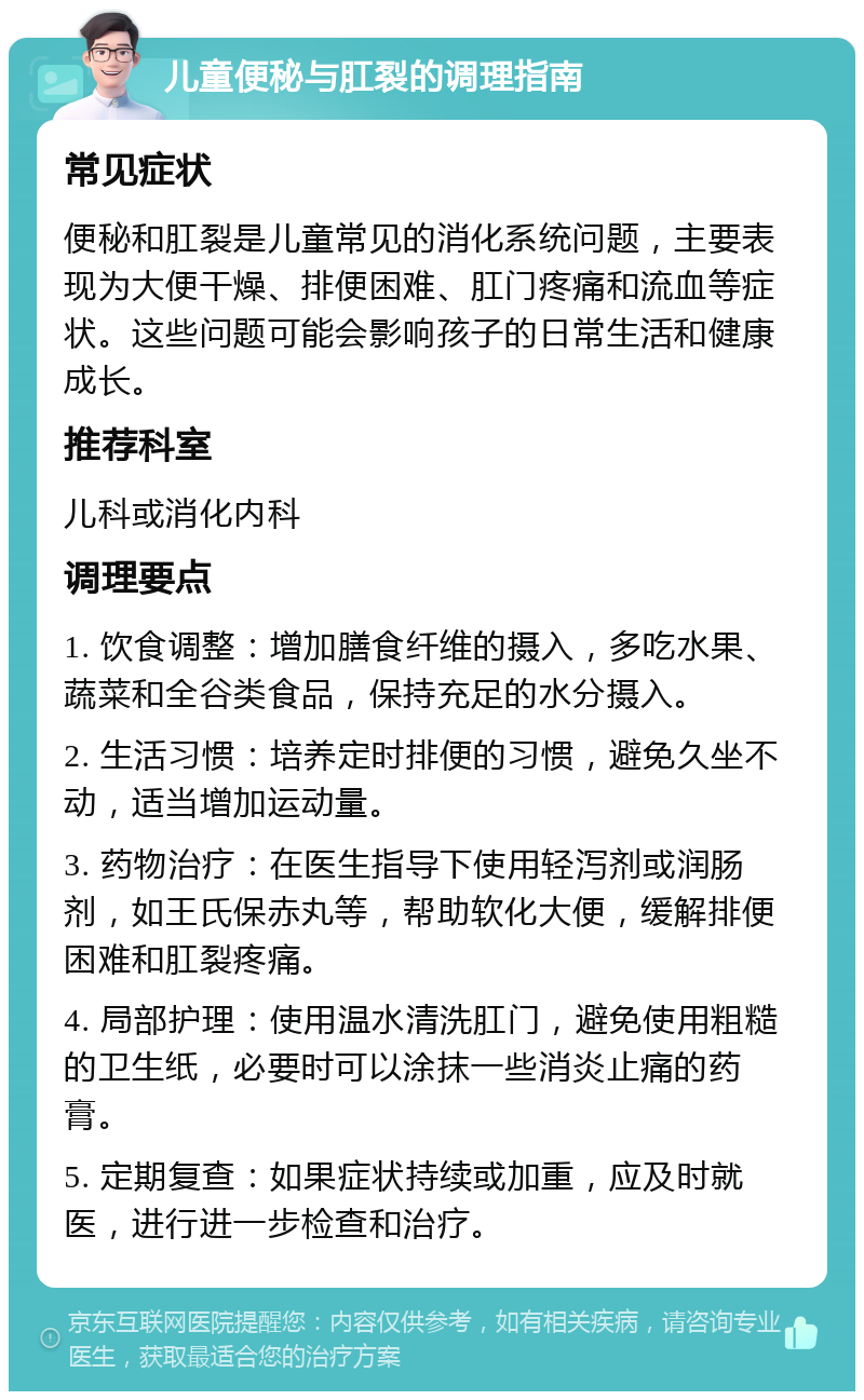 儿童便秘与肛裂的调理指南 常见症状 便秘和肛裂是儿童常见的消化系统问题，主要表现为大便干燥、排便困难、肛门疼痛和流血等症状。这些问题可能会影响孩子的日常生活和健康成长。 推荐科室 儿科或消化内科 调理要点 1. 饮食调整：增加膳食纤维的摄入，多吃水果、蔬菜和全谷类食品，保持充足的水分摄入。 2. 生活习惯：培养定时排便的习惯，避免久坐不动，适当增加运动量。 3. 药物治疗：在医生指导下使用轻泻剂或润肠剂，如王氏保赤丸等，帮助软化大便，缓解排便困难和肛裂疼痛。 4. 局部护理：使用温水清洗肛门，避免使用粗糙的卫生纸，必要时可以涂抹一些消炎止痛的药膏。 5. 定期复查：如果症状持续或加重，应及时就医，进行进一步检查和治疗。