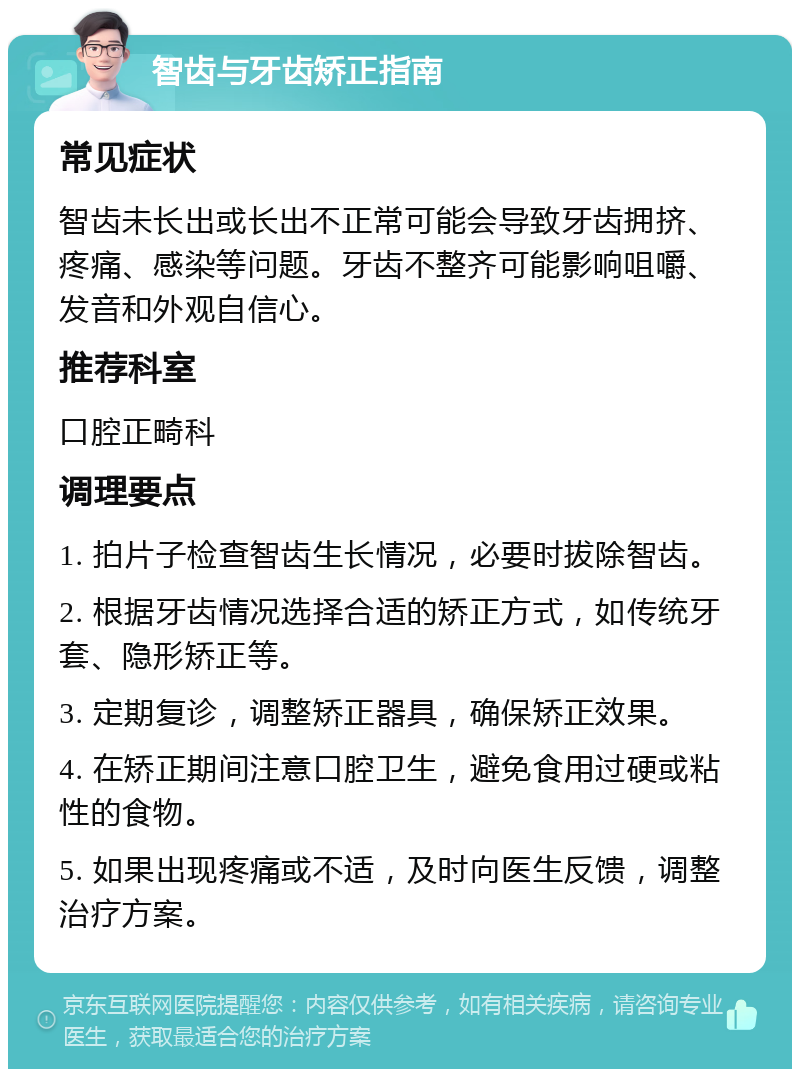 智齿与牙齿矫正指南 常见症状 智齿未长出或长出不正常可能会导致牙齿拥挤、疼痛、感染等问题。牙齿不整齐可能影响咀嚼、发音和外观自信心。 推荐科室 口腔正畸科 调理要点 1. 拍片子检查智齿生长情况，必要时拔除智齿。 2. 根据牙齿情况选择合适的矫正方式，如传统牙套、隐形矫正等。 3. 定期复诊，调整矫正器具，确保矫正效果。 4. 在矫正期间注意口腔卫生，避免食用过硬或粘性的食物。 5. 如果出现疼痛或不适，及时向医生反馈，调整治疗方案。