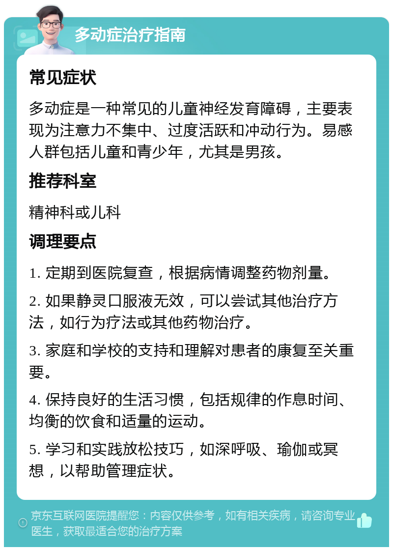 多动症治疗指南 常见症状 多动症是一种常见的儿童神经发育障碍，主要表现为注意力不集中、过度活跃和冲动行为。易感人群包括儿童和青少年，尤其是男孩。 推荐科室 精神科或儿科 调理要点 1. 定期到医院复查，根据病情调整药物剂量。 2. 如果静灵口服液无效，可以尝试其他治疗方法，如行为疗法或其他药物治疗。 3. 家庭和学校的支持和理解对患者的康复至关重要。 4. 保持良好的生活习惯，包括规律的作息时间、均衡的饮食和适量的运动。 5. 学习和实践放松技巧，如深呼吸、瑜伽或冥想，以帮助管理症状。