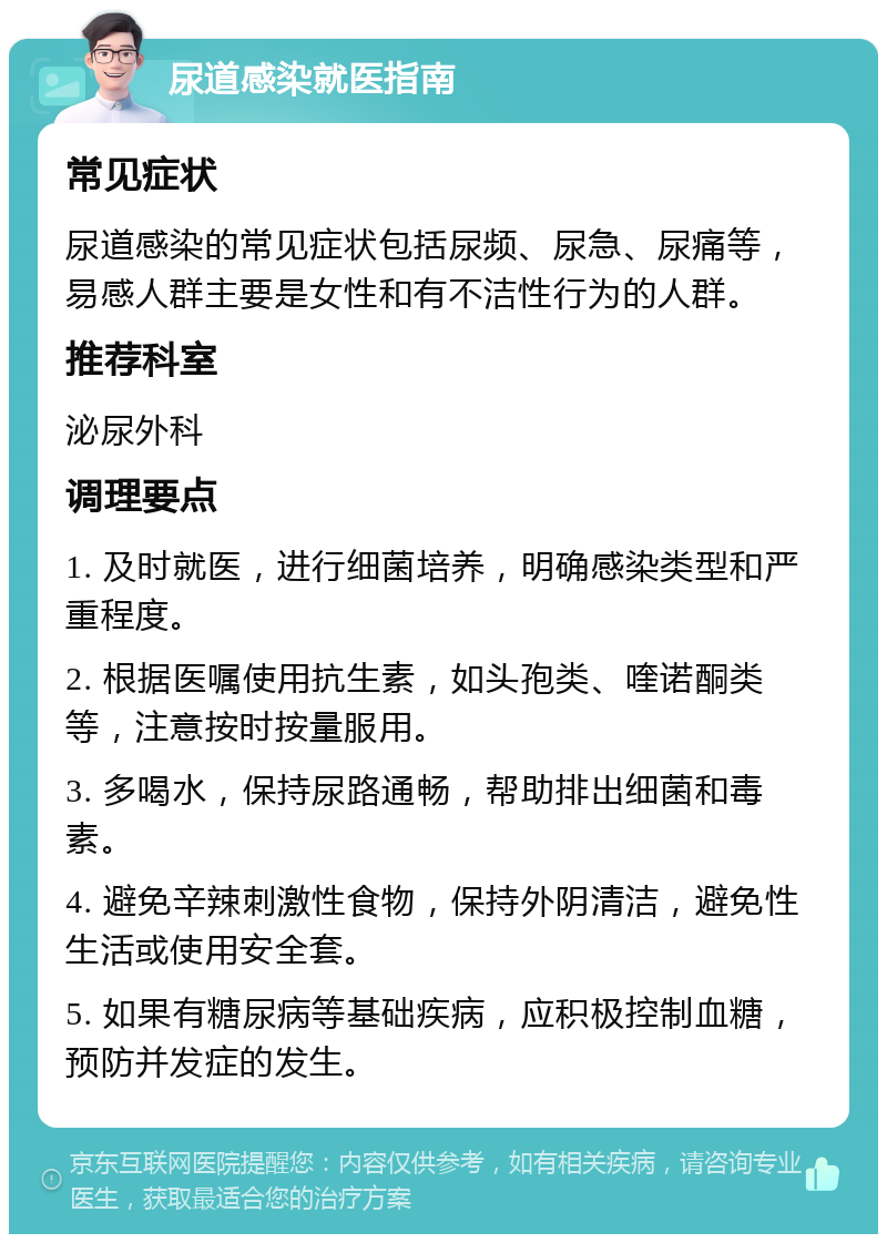 尿道感染就医指南 常见症状 尿道感染的常见症状包括尿频、尿急、尿痛等，易感人群主要是女性和有不洁性行为的人群。 推荐科室 泌尿外科 调理要点 1. 及时就医，进行细菌培养，明确感染类型和严重程度。 2. 根据医嘱使用抗生素，如头孢类、喹诺酮类等，注意按时按量服用。 3. 多喝水，保持尿路通畅，帮助排出细菌和毒素。 4. 避免辛辣刺激性食物，保持外阴清洁，避免性生活或使用安全套。 5. 如果有糖尿病等基础疾病，应积极控制血糖，预防并发症的发生。