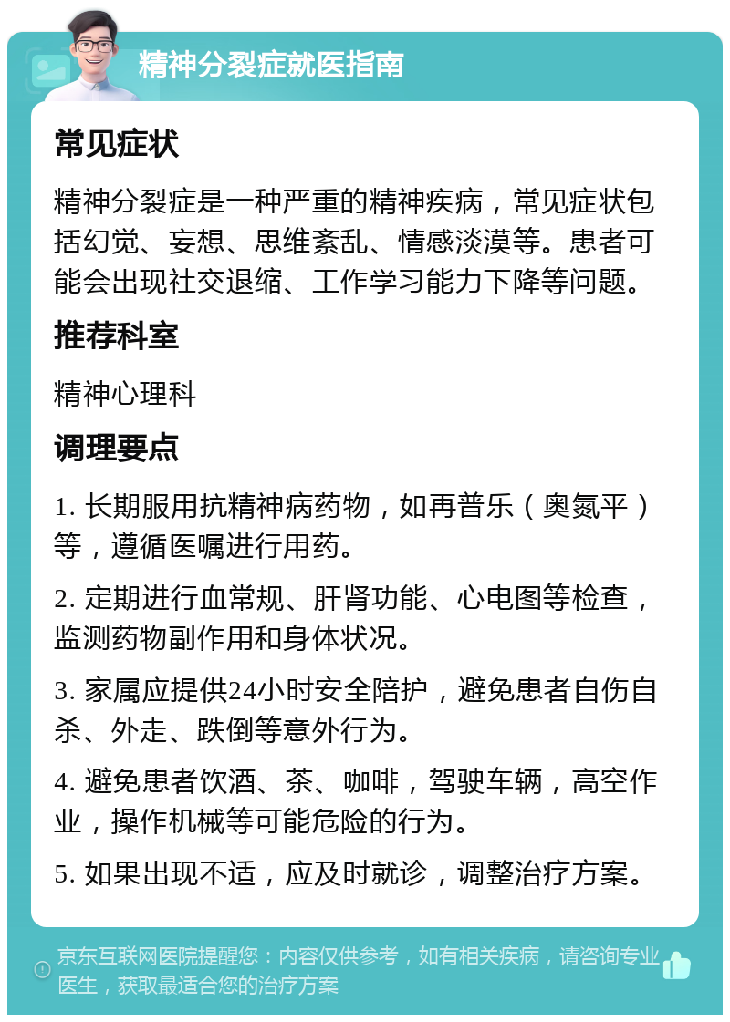 精神分裂症就医指南 常见症状 精神分裂症是一种严重的精神疾病，常见症状包括幻觉、妄想、思维紊乱、情感淡漠等。患者可能会出现社交退缩、工作学习能力下降等问题。 推荐科室 精神心理科 调理要点 1. 长期服用抗精神病药物，如再普乐（奥氮平）等，遵循医嘱进行用药。 2. 定期进行血常规、肝肾功能、心电图等检查，监测药物副作用和身体状况。 3. 家属应提供24小时安全陪护，避免患者自伤自杀、外走、跌倒等意外行为。 4. 避免患者饮酒、茶、咖啡，驾驶车辆，高空作业，操作机械等可能危险的行为。 5. 如果出现不适，应及时就诊，调整治疗方案。