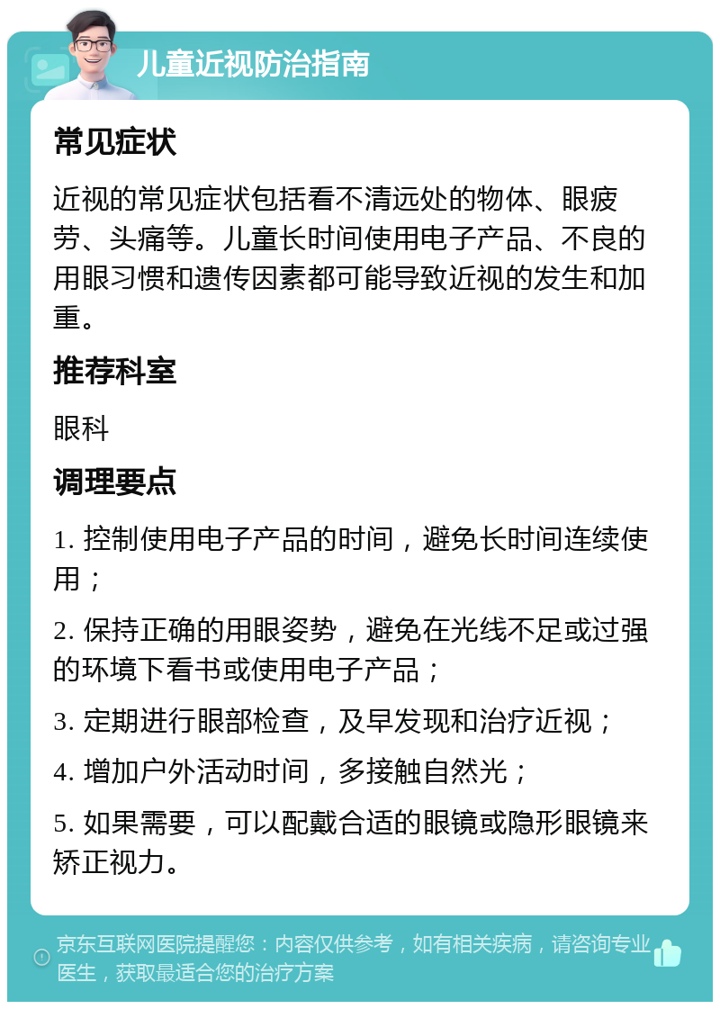 儿童近视防治指南 常见症状 近视的常见症状包括看不清远处的物体、眼疲劳、头痛等。儿童长时间使用电子产品、不良的用眼习惯和遗传因素都可能导致近视的发生和加重。 推荐科室 眼科 调理要点 1. 控制使用电子产品的时间，避免长时间连续使用； 2. 保持正确的用眼姿势，避免在光线不足或过强的环境下看书或使用电子产品； 3. 定期进行眼部检查，及早发现和治疗近视； 4. 增加户外活动时间，多接触自然光； 5. 如果需要，可以配戴合适的眼镜或隐形眼镜来矫正视力。