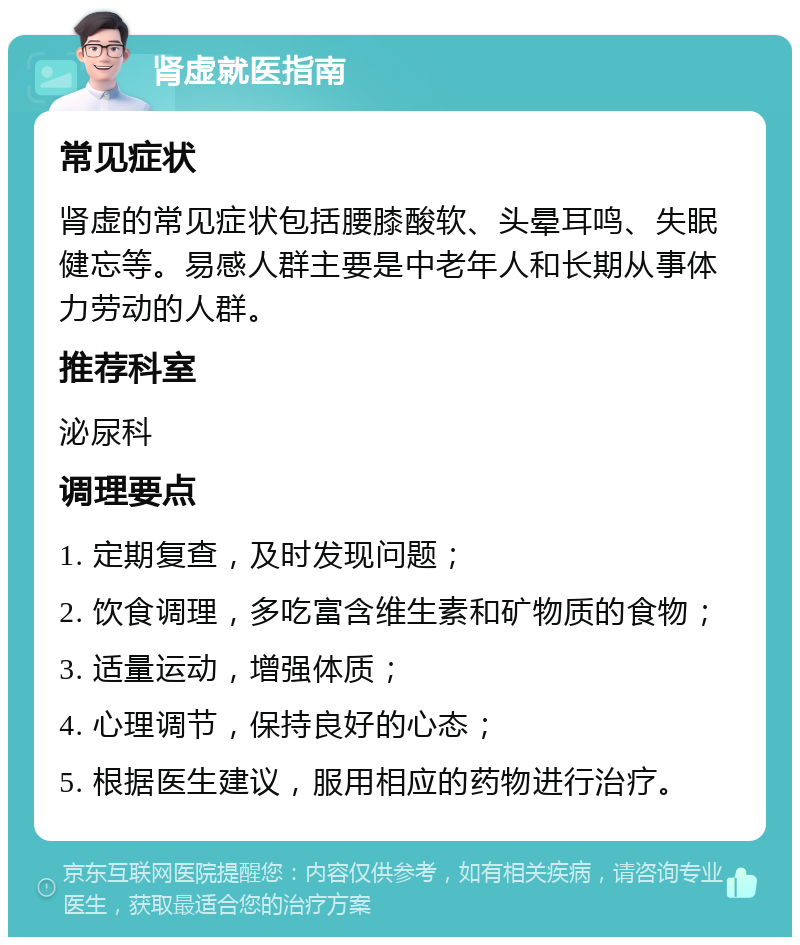 肾虚就医指南 常见症状 肾虚的常见症状包括腰膝酸软、头晕耳鸣、失眠健忘等。易感人群主要是中老年人和长期从事体力劳动的人群。 推荐科室 泌尿科 调理要点 1. 定期复查，及时发现问题； 2. 饮食调理，多吃富含维生素和矿物质的食物； 3. 适量运动，增强体质； 4. 心理调节，保持良好的心态； 5. 根据医生建议，服用相应的药物进行治疗。