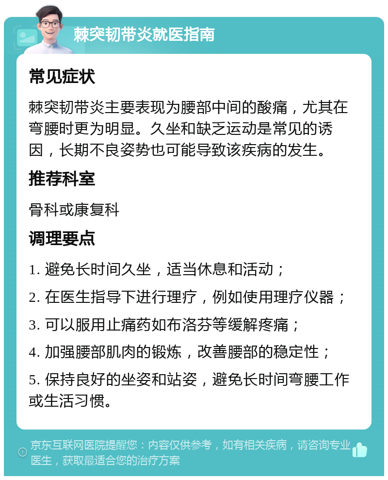 棘突韧带炎就医指南 常见症状 棘突韧带炎主要表现为腰部中间的酸痛，尤其在弯腰时更为明显。久坐和缺乏运动是常见的诱因，长期不良姿势也可能导致该疾病的发生。 推荐科室 骨科或康复科 调理要点 1. 避免长时间久坐，适当休息和活动； 2. 在医生指导下进行理疗，例如使用理疗仪器； 3. 可以服用止痛药如布洛芬等缓解疼痛； 4. 加强腰部肌肉的锻炼，改善腰部的稳定性； 5. 保持良好的坐姿和站姿，避免长时间弯腰工作或生活习惯。