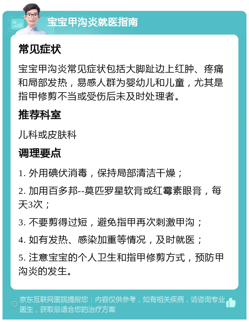 宝宝甲沟炎就医指南 常见症状 宝宝甲沟炎常见症状包括大脚趾边上红肿、疼痛和局部发热，易感人群为婴幼儿和儿童，尤其是指甲修剪不当或受伤后未及时处理者。 推荐科室 儿科或皮肤科 调理要点 1. 外用碘伏消毒，保持局部清洁干燥； 2. 加用百多邦--莫匹罗星软膏或红霉素眼膏，每天3次； 3. 不要剪得过短，避免指甲再次刺激甲沟； 4. 如有发热、感染加重等情况，及时就医； 5. 注意宝宝的个人卫生和指甲修剪方式，预防甲沟炎的发生。