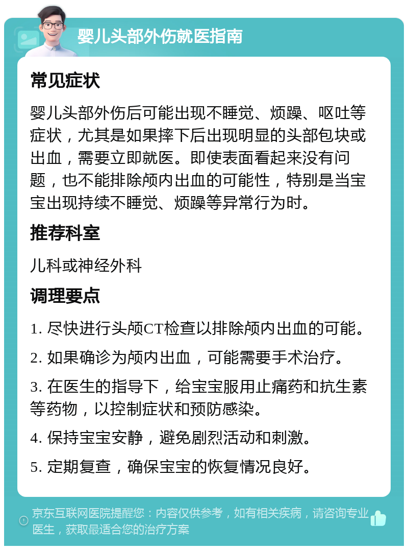 婴儿头部外伤就医指南 常见症状 婴儿头部外伤后可能出现不睡觉、烦躁、呕吐等症状，尤其是如果摔下后出现明显的头部包块或出血，需要立即就医。即使表面看起来没有问题，也不能排除颅内出血的可能性，特别是当宝宝出现持续不睡觉、烦躁等异常行为时。 推荐科室 儿科或神经外科 调理要点 1. 尽快进行头颅CT检查以排除颅内出血的可能。 2. 如果确诊为颅内出血，可能需要手术治疗。 3. 在医生的指导下，给宝宝服用止痛药和抗生素等药物，以控制症状和预防感染。 4. 保持宝宝安静，避免剧烈活动和刺激。 5. 定期复查，确保宝宝的恢复情况良好。