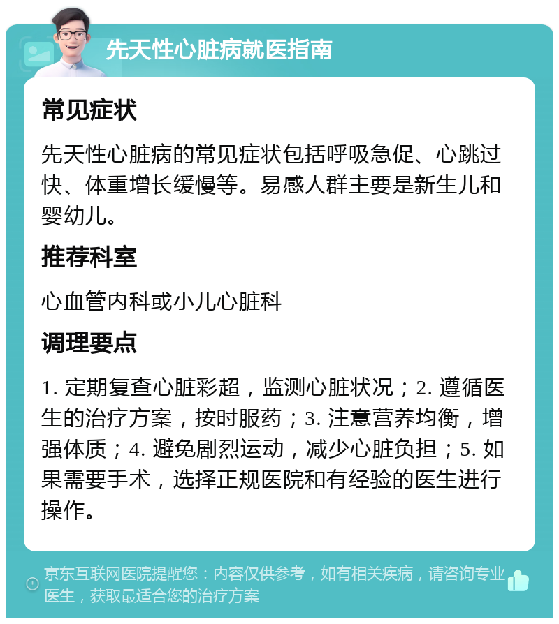 先天性心脏病就医指南 常见症状 先天性心脏病的常见症状包括呼吸急促、心跳过快、体重增长缓慢等。易感人群主要是新生儿和婴幼儿。 推荐科室 心血管内科或小儿心脏科 调理要点 1. 定期复查心脏彩超，监测心脏状况；2. 遵循医生的治疗方案，按时服药；3. 注意营养均衡，增强体质；4. 避免剧烈运动，减少心脏负担；5. 如果需要手术，选择正规医院和有经验的医生进行操作。