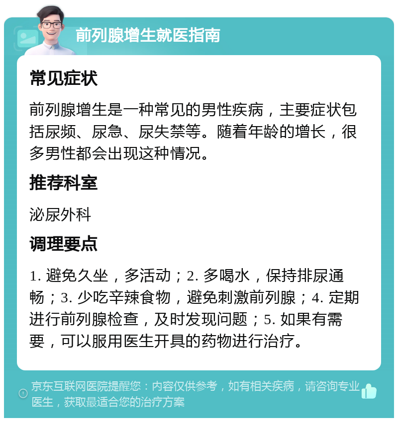 前列腺增生就医指南 常见症状 前列腺增生是一种常见的男性疾病，主要症状包括尿频、尿急、尿失禁等。随着年龄的增长，很多男性都会出现这种情况。 推荐科室 泌尿外科 调理要点 1. 避免久坐，多活动；2. 多喝水，保持排尿通畅；3. 少吃辛辣食物，避免刺激前列腺；4. 定期进行前列腺检查，及时发现问题；5. 如果有需要，可以服用医生开具的药物进行治疗。