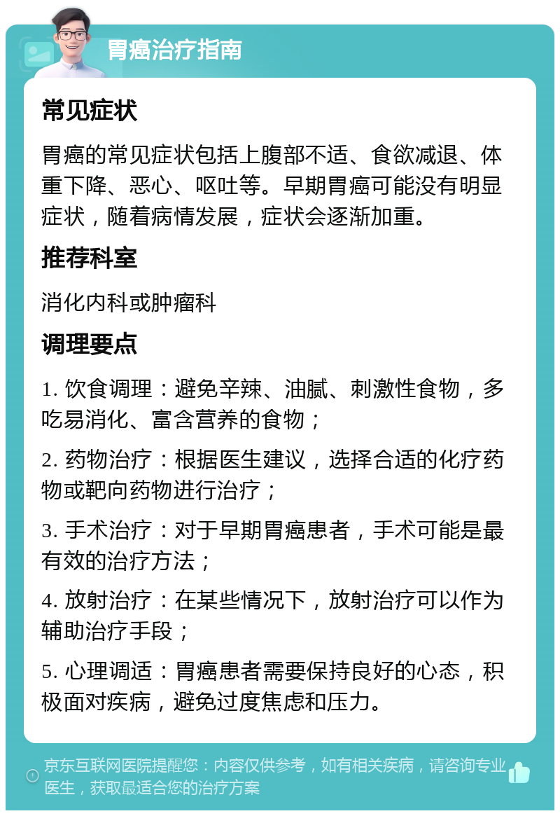 胃癌治疗指南 常见症状 胃癌的常见症状包括上腹部不适、食欲减退、体重下降、恶心、呕吐等。早期胃癌可能没有明显症状，随着病情发展，症状会逐渐加重。 推荐科室 消化内科或肿瘤科 调理要点 1. 饮食调理：避免辛辣、油腻、刺激性食物，多吃易消化、富含营养的食物； 2. 药物治疗：根据医生建议，选择合适的化疗药物或靶向药物进行治疗； 3. 手术治疗：对于早期胃癌患者，手术可能是最有效的治疗方法； 4. 放射治疗：在某些情况下，放射治疗可以作为辅助治疗手段； 5. 心理调适：胃癌患者需要保持良好的心态，积极面对疾病，避免过度焦虑和压力。