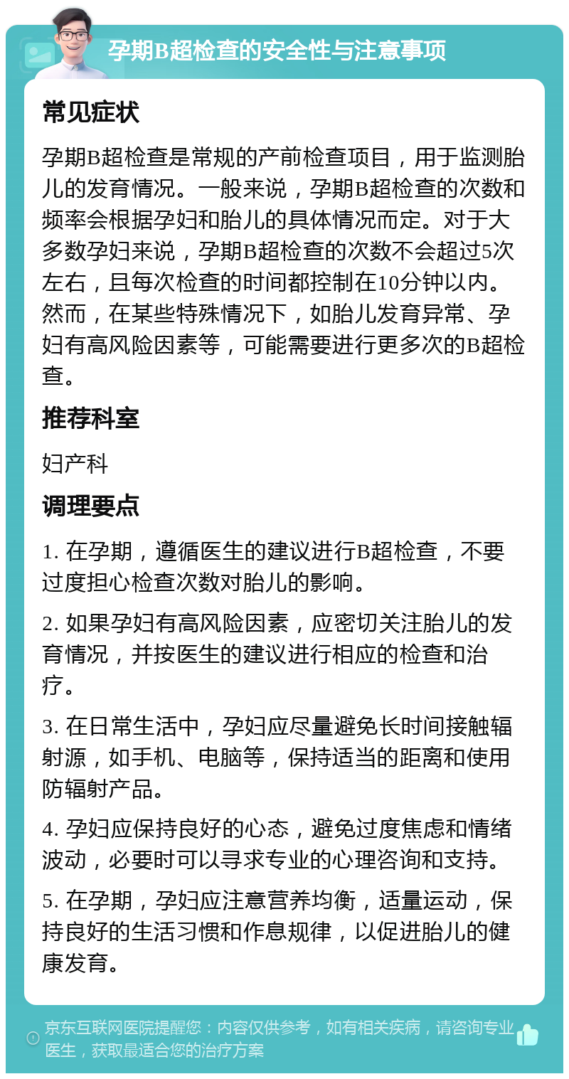 孕期B超检查的安全性与注意事项 常见症状 孕期B超检查是常规的产前检查项目，用于监测胎儿的发育情况。一般来说，孕期B超检查的次数和频率会根据孕妇和胎儿的具体情况而定。对于大多数孕妇来说，孕期B超检查的次数不会超过5次左右，且每次检查的时间都控制在10分钟以内。然而，在某些特殊情况下，如胎儿发育异常、孕妇有高风险因素等，可能需要进行更多次的B超检查。 推荐科室 妇产科 调理要点 1. 在孕期，遵循医生的建议进行B超检查，不要过度担心检查次数对胎儿的影响。 2. 如果孕妇有高风险因素，应密切关注胎儿的发育情况，并按医生的建议进行相应的检查和治疗。 3. 在日常生活中，孕妇应尽量避免长时间接触辐射源，如手机、电脑等，保持适当的距离和使用防辐射产品。 4. 孕妇应保持良好的心态，避免过度焦虑和情绪波动，必要时可以寻求专业的心理咨询和支持。 5. 在孕期，孕妇应注意营养均衡，适量运动，保持良好的生活习惯和作息规律，以促进胎儿的健康发育。