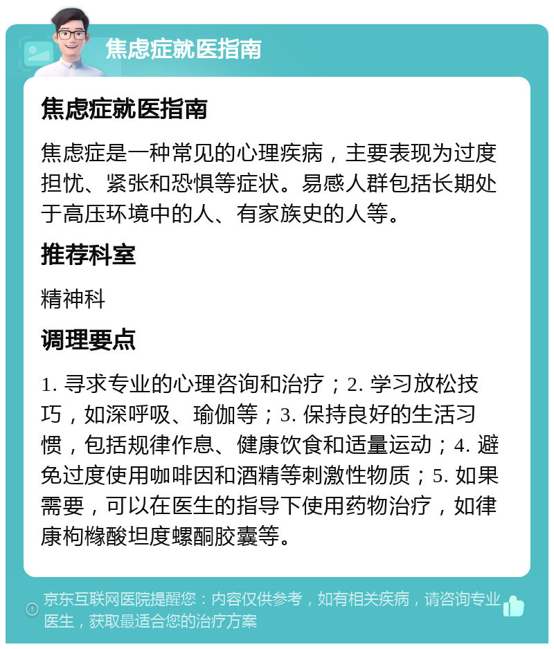 焦虑症就医指南 焦虑症就医指南 焦虑症是一种常见的心理疾病，主要表现为过度担忧、紧张和恐惧等症状。易感人群包括长期处于高压环境中的人、有家族史的人等。 推荐科室 精神科 调理要点 1. 寻求专业的心理咨询和治疗；2. 学习放松技巧，如深呼吸、瑜伽等；3. 保持良好的生活习惯，包括规律作息、健康饮食和适量运动；4. 避免过度使用咖啡因和酒精等刺激性物质；5. 如果需要，可以在医生的指导下使用药物治疗，如律康枸橼酸坦度螺酮胶囊等。