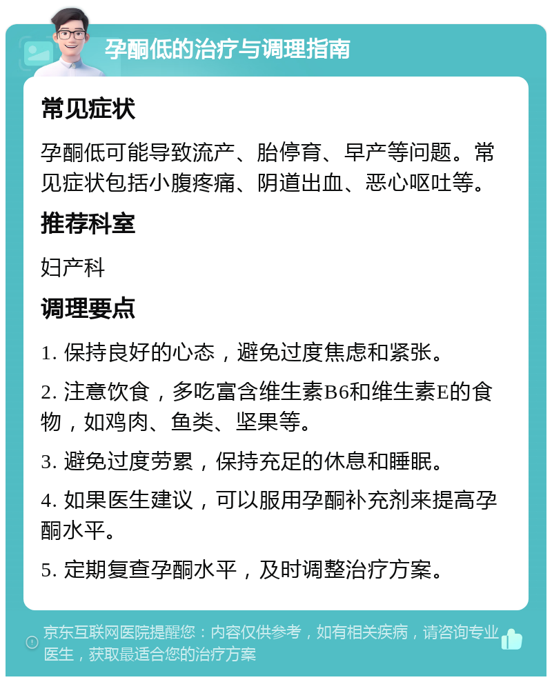 孕酮低的治疗与调理指南 常见症状 孕酮低可能导致流产、胎停育、早产等问题。常见症状包括小腹疼痛、阴道出血、恶心呕吐等。 推荐科室 妇产科 调理要点 1. 保持良好的心态，避免过度焦虑和紧张。 2. 注意饮食，多吃富含维生素B6和维生素E的食物，如鸡肉、鱼类、坚果等。 3. 避免过度劳累，保持充足的休息和睡眠。 4. 如果医生建议，可以服用孕酮补充剂来提高孕酮水平。 5. 定期复查孕酮水平，及时调整治疗方案。