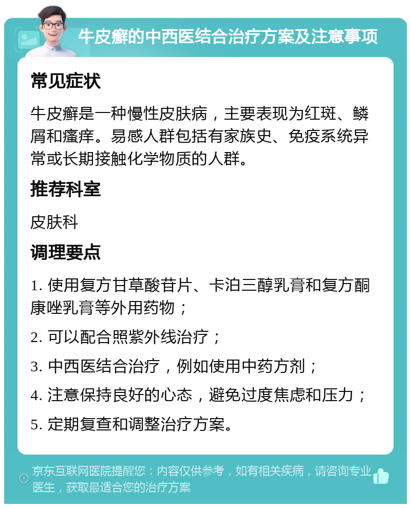 牛皮癣的中西医结合治疗方案及注意事项 常见症状 牛皮癣是一种慢性皮肤病，主要表现为红斑、鳞屑和瘙痒。易感人群包括有家族史、免疫系统异常或长期接触化学物质的人群。 推荐科室 皮肤科 调理要点 1. 使用复方甘草酸苷片、卡泊三醇乳膏和复方酮康唑乳膏等外用药物； 2. 可以配合照紫外线治疗； 3. 中西医结合治疗，例如使用中药方剂； 4. 注意保持良好的心态，避免过度焦虑和压力； 5. 定期复查和调整治疗方案。