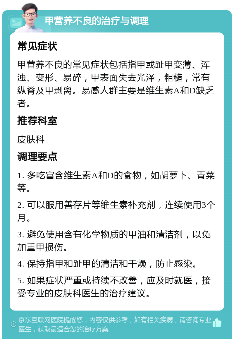 甲营养不良的治疗与调理 常见症状 甲营养不良的常见症状包括指甲或趾甲变薄、浑浊、变形、易碎，甲表面失去光泽，粗糙，常有纵脊及甲剥离。易感人群主要是维生素A和D缺乏者。 推荐科室 皮肤科 调理要点 1. 多吃富含维生素A和D的食物，如胡萝卜、青菜等。 2. 可以服用善存片等维生素补充剂，连续使用3个月。 3. 避免使用含有化学物质的甲油和清洁剂，以免加重甲损伤。 4. 保持指甲和趾甲的清洁和干燥，防止感染。 5. 如果症状严重或持续不改善，应及时就医，接受专业的皮肤科医生的治疗建议。