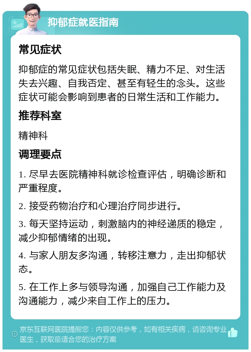 抑郁症就医指南 常见症状 抑郁症的常见症状包括失眠、精力不足、对生活失去兴趣、自我否定、甚至有轻生的念头。这些症状可能会影响到患者的日常生活和工作能力。 推荐科室 精神科 调理要点 1. 尽早去医院精神科就诊检查评估，明确诊断和严重程度。 2. 接受药物治疗和心理治疗同步进行。 3. 每天坚持运动，刺激脑内的神经递质的稳定，减少抑郁情绪的出现。 4. 与家人朋友多沟通，转移注意力，走出抑郁状态。 5. 在工作上多与领导沟通，加强自己工作能力及沟通能力，减少来自工作上的压力。