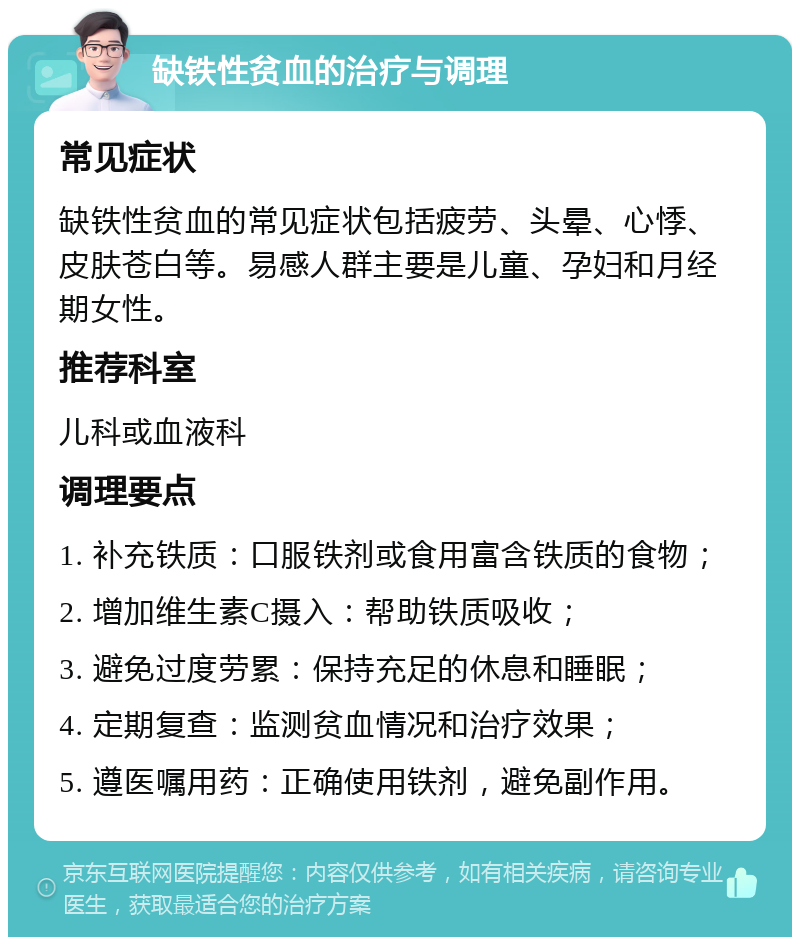 缺铁性贫血的治疗与调理 常见症状 缺铁性贫血的常见症状包括疲劳、头晕、心悸、皮肤苍白等。易感人群主要是儿童、孕妇和月经期女性。 推荐科室 儿科或血液科 调理要点 1. 补充铁质：口服铁剂或食用富含铁质的食物； 2. 增加维生素C摄入：帮助铁质吸收； 3. 避免过度劳累：保持充足的休息和睡眠； 4. 定期复查：监测贫血情况和治疗效果； 5. 遵医嘱用药：正确使用铁剂，避免副作用。