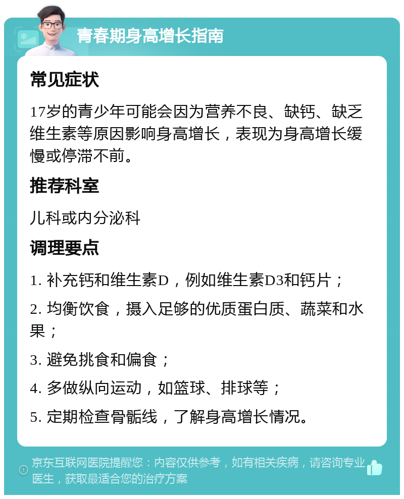 青春期身高增长指南 常见症状 17岁的青少年可能会因为营养不良、缺钙、缺乏维生素等原因影响身高增长，表现为身高增长缓慢或停滞不前。 推荐科室 儿科或内分泌科 调理要点 1. 补充钙和维生素D，例如维生素D3和钙片； 2. 均衡饮食，摄入足够的优质蛋白质、蔬菜和水果； 3. 避免挑食和偏食； 4. 多做纵向运动，如篮球、排球等； 5. 定期检查骨骺线，了解身高增长情况。