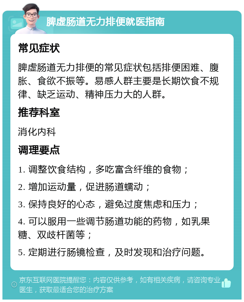 脾虚肠道无力排便就医指南 常见症状 脾虚肠道无力排便的常见症状包括排便困难、腹胀、食欲不振等。易感人群主要是长期饮食不规律、缺乏运动、精神压力大的人群。 推荐科室 消化内科 调理要点 1. 调整饮食结构，多吃富含纤维的食物； 2. 增加运动量，促进肠道蠕动； 3. 保持良好的心态，避免过度焦虑和压力； 4. 可以服用一些调节肠道功能的药物，如乳果糖、双歧杆菌等； 5. 定期进行肠镜检查，及时发现和治疗问题。