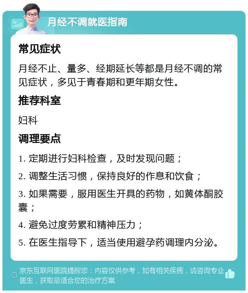 月经不调就医指南 常见症状 月经不止、量多、经期延长等都是月经不调的常见症状，多见于青春期和更年期女性。 推荐科室 妇科 调理要点 1. 定期进行妇科检查，及时发现问题； 2. 调整生活习惯，保持良好的作息和饮食； 3. 如果需要，服用医生开具的药物，如黄体酮胶囊； 4. 避免过度劳累和精神压力； 5. 在医生指导下，适当使用避孕药调理内分泌。