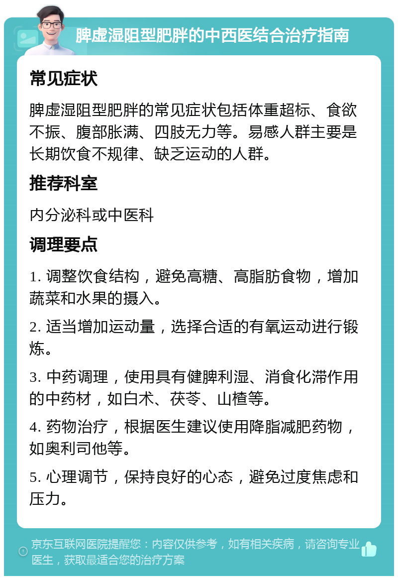 脾虚湿阻型肥胖的中西医结合治疗指南 常见症状 脾虚湿阻型肥胖的常见症状包括体重超标、食欲不振、腹部胀满、四肢无力等。易感人群主要是长期饮食不规律、缺乏运动的人群。 推荐科室 内分泌科或中医科 调理要点 1. 调整饮食结构，避免高糖、高脂肪食物，增加蔬菜和水果的摄入。 2. 适当增加运动量，选择合适的有氧运动进行锻炼。 3. 中药调理，使用具有健脾利湿、消食化滞作用的中药材，如白术、茯苓、山楂等。 4. 药物治疗，根据医生建议使用降脂减肥药物，如奥利司他等。 5. 心理调节，保持良好的心态，避免过度焦虑和压力。