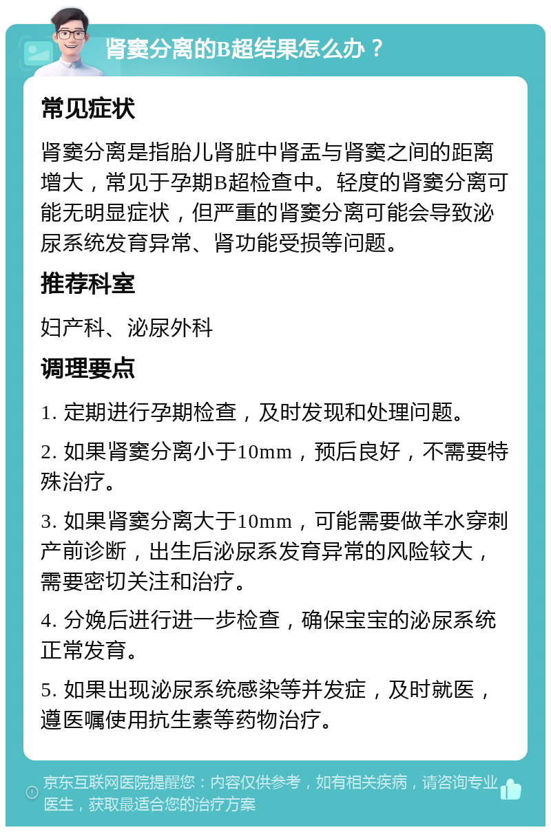 肾窦分离的B超结果怎么办？ 常见症状 肾窦分离是指胎儿肾脏中肾盂与肾窦之间的距离增大，常见于孕期B超检查中。轻度的肾窦分离可能无明显症状，但严重的肾窦分离可能会导致泌尿系统发育异常、肾功能受损等问题。 推荐科室 妇产科、泌尿外科 调理要点 1. 定期进行孕期检查，及时发现和处理问题。 2. 如果肾窦分离小于10mm，预后良好，不需要特殊治疗。 3. 如果肾窦分离大于10mm，可能需要做羊水穿刺产前诊断，出生后泌尿系发育异常的风险较大，需要密切关注和治疗。 4. 分娩后进行进一步检查，确保宝宝的泌尿系统正常发育。 5. 如果出现泌尿系统感染等并发症，及时就医，遵医嘱使用抗生素等药物治疗。