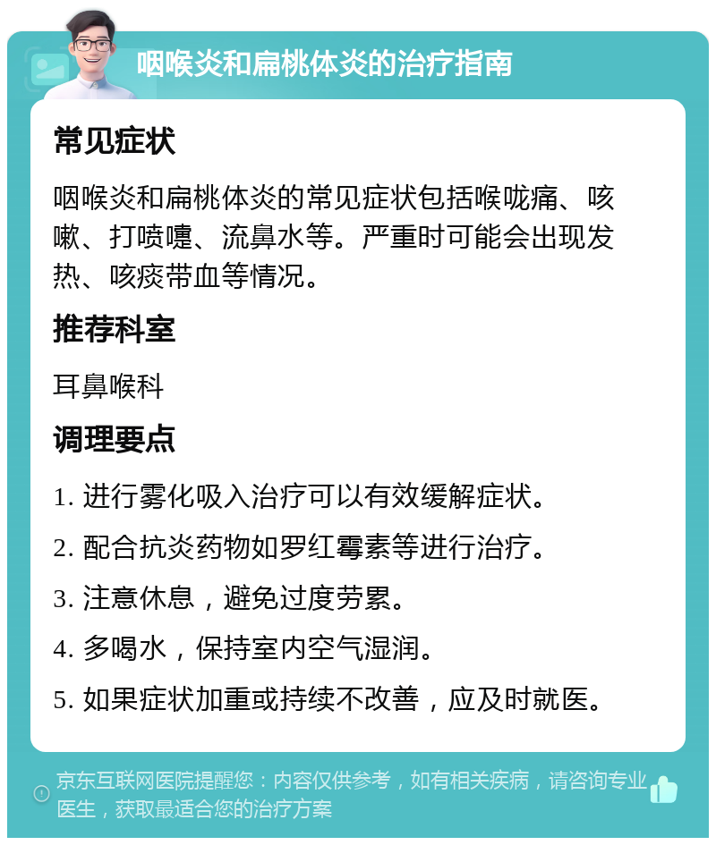 咽喉炎和扁桃体炎的治疗指南 常见症状 咽喉炎和扁桃体炎的常见症状包括喉咙痛、咳嗽、打喷嚏、流鼻水等。严重时可能会出现发热、咳痰带血等情况。 推荐科室 耳鼻喉科 调理要点 1. 进行雾化吸入治疗可以有效缓解症状。 2. 配合抗炎药物如罗红霉素等进行治疗。 3. 注意休息，避免过度劳累。 4. 多喝水，保持室内空气湿润。 5. 如果症状加重或持续不改善，应及时就医。