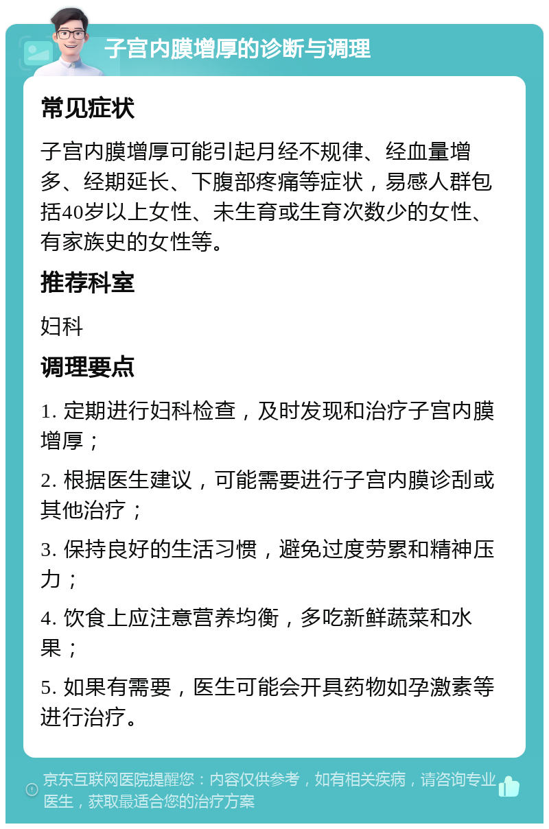 子宫内膜增厚的诊断与调理 常见症状 子宫内膜增厚可能引起月经不规律、经血量增多、经期延长、下腹部疼痛等症状，易感人群包括40岁以上女性、未生育或生育次数少的女性、有家族史的女性等。 推荐科室 妇科 调理要点 1. 定期进行妇科检查，及时发现和治疗子宫内膜增厚； 2. 根据医生建议，可能需要进行子宫内膜诊刮或其他治疗； 3. 保持良好的生活习惯，避免过度劳累和精神压力； 4. 饮食上应注意营养均衡，多吃新鲜蔬菜和水果； 5. 如果有需要，医生可能会开具药物如孕激素等进行治疗。