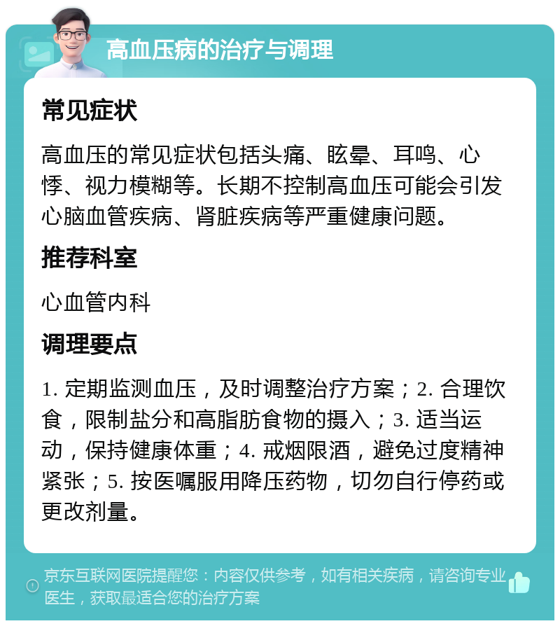 高血压病的治疗与调理 常见症状 高血压的常见症状包括头痛、眩晕、耳鸣、心悸、视力模糊等。长期不控制高血压可能会引发心脑血管疾病、肾脏疾病等严重健康问题。 推荐科室 心血管内科 调理要点 1. 定期监测血压，及时调整治疗方案；2. 合理饮食，限制盐分和高脂肪食物的摄入；3. 适当运动，保持健康体重；4. 戒烟限酒，避免过度精神紧张；5. 按医嘱服用降压药物，切勿自行停药或更改剂量。