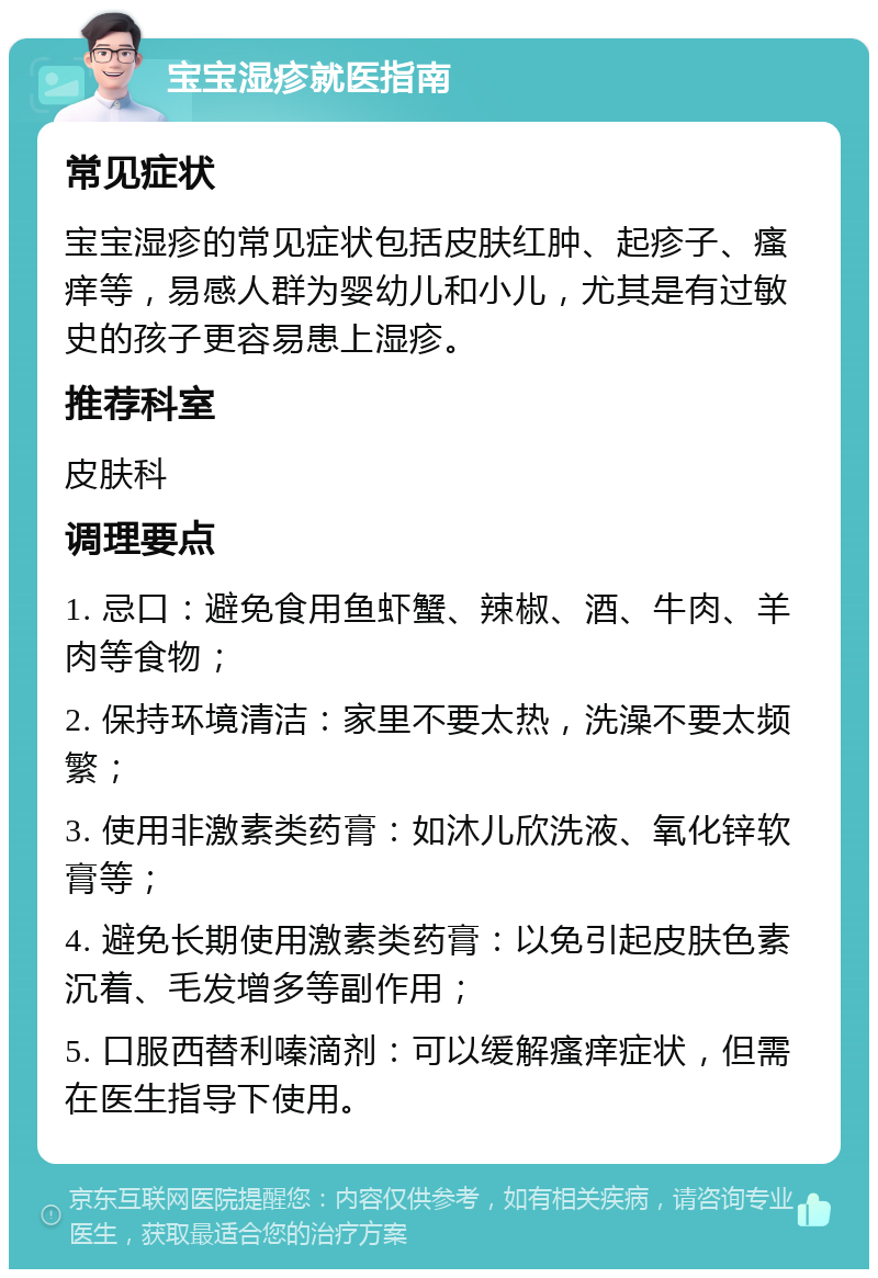 宝宝湿疹就医指南 常见症状 宝宝湿疹的常见症状包括皮肤红肿、起疹子、瘙痒等，易感人群为婴幼儿和小儿，尤其是有过敏史的孩子更容易患上湿疹。 推荐科室 皮肤科 调理要点 1. 忌口：避免食用鱼虾蟹、辣椒、酒、牛肉、羊肉等食物； 2. 保持环境清洁：家里不要太热，洗澡不要太频繁； 3. 使用非激素类药膏：如沐儿欣洗液、氧化锌软膏等； 4. 避免长期使用激素类药膏：以免引起皮肤色素沉着、毛发增多等副作用； 5. 口服西替利嗪滴剂：可以缓解瘙痒症状，但需在医生指导下使用。