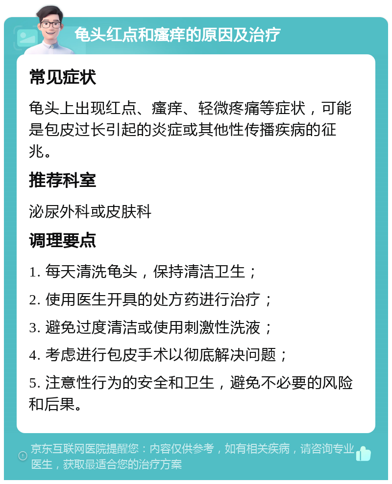 龟头红点和瘙痒的原因及治疗 常见症状 龟头上出现红点、瘙痒、轻微疼痛等症状，可能是包皮过长引起的炎症或其他性传播疾病的征兆。 推荐科室 泌尿外科或皮肤科 调理要点 1. 每天清洗龟头，保持清洁卫生； 2. 使用医生开具的处方药进行治疗； 3. 避免过度清洁或使用刺激性洗液； 4. 考虑进行包皮手术以彻底解决问题； 5. 注意性行为的安全和卫生，避免不必要的风险和后果。