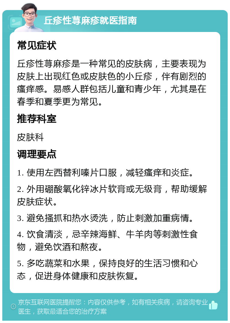 丘疹性荨麻疹就医指南 常见症状 丘疹性荨麻疹是一种常见的皮肤病，主要表现为皮肤上出现红色或皮肤色的小丘疹，伴有剧烈的瘙痒感。易感人群包括儿童和青少年，尤其是在春季和夏季更为常见。 推荐科室 皮肤科 调理要点 1. 使用左西替利嗪片口服，减轻瘙痒和炎症。 2. 外用硼酸氧化锌冰片软膏或无级膏，帮助缓解皮肤症状。 3. 避免搔抓和热水烫洗，防止刺激加重病情。 4. 饮食清淡，忌辛辣海鲜、牛羊肉等刺激性食物，避免饮酒和熬夜。 5. 多吃蔬菜和水果，保持良好的生活习惯和心态，促进身体健康和皮肤恢复。