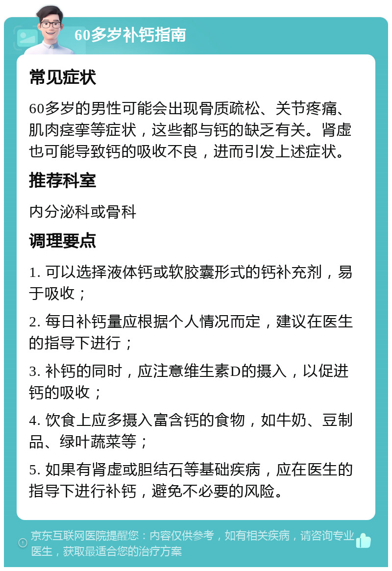 60多岁补钙指南 常见症状 60多岁的男性可能会出现骨质疏松、关节疼痛、肌肉痉挛等症状，这些都与钙的缺乏有关。肾虚也可能导致钙的吸收不良，进而引发上述症状。 推荐科室 内分泌科或骨科 调理要点 1. 可以选择液体钙或软胶囊形式的钙补充剂，易于吸收； 2. 每日补钙量应根据个人情况而定，建议在医生的指导下进行； 3. 补钙的同时，应注意维生素D的摄入，以促进钙的吸收； 4. 饮食上应多摄入富含钙的食物，如牛奶、豆制品、绿叶蔬菜等； 5. 如果有肾虚或胆结石等基础疾病，应在医生的指导下进行补钙，避免不必要的风险。