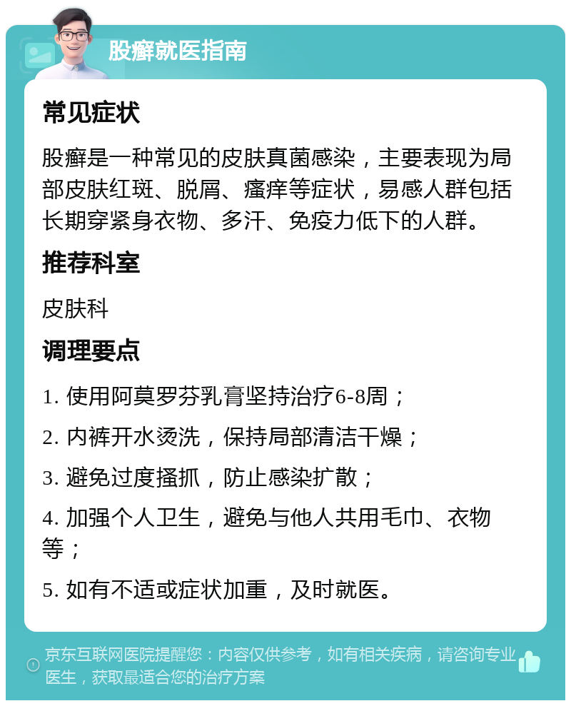 股癣就医指南 常见症状 股癣是一种常见的皮肤真菌感染，主要表现为局部皮肤红斑、脱屑、瘙痒等症状，易感人群包括长期穿紧身衣物、多汗、免疫力低下的人群。 推荐科室 皮肤科 调理要点 1. 使用阿莫罗芬乳膏坚持治疗6-8周； 2. 内裤开水烫洗，保持局部清洁干燥； 3. 避免过度搔抓，防止感染扩散； 4. 加强个人卫生，避免与他人共用毛巾、衣物等； 5. 如有不适或症状加重，及时就医。