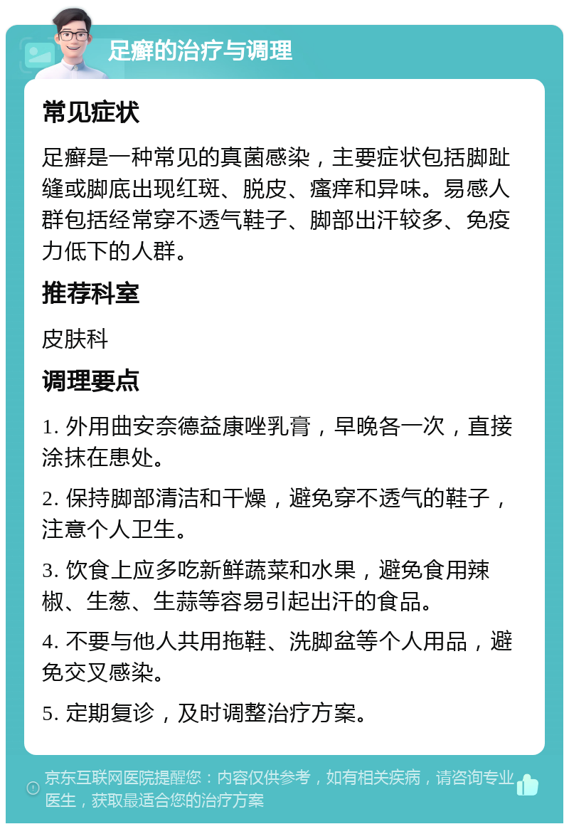 足癣的治疗与调理 常见症状 足癣是一种常见的真菌感染，主要症状包括脚趾缝或脚底出现红斑、脱皮、瘙痒和异味。易感人群包括经常穿不透气鞋子、脚部出汗较多、免疫力低下的人群。 推荐科室 皮肤科 调理要点 1. 外用曲安奈德益康唑乳膏，早晚各一次，直接涂抹在患处。 2. 保持脚部清洁和干燥，避免穿不透气的鞋子，注意个人卫生。 3. 饮食上应多吃新鲜蔬菜和水果，避免食用辣椒、生葱、生蒜等容易引起出汗的食品。 4. 不要与他人共用拖鞋、洗脚盆等个人用品，避免交叉感染。 5. 定期复诊，及时调整治疗方案。