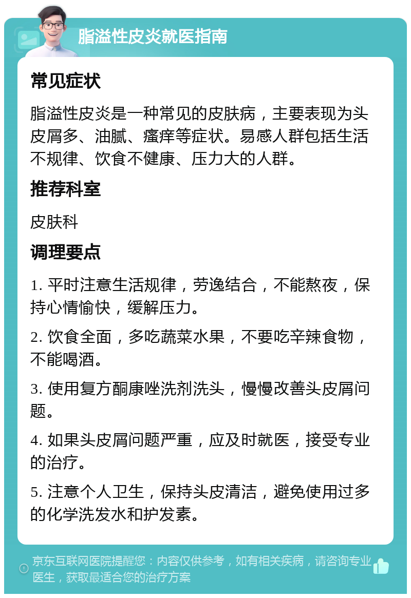 脂溢性皮炎就医指南 常见症状 脂溢性皮炎是一种常见的皮肤病，主要表现为头皮屑多、油腻、瘙痒等症状。易感人群包括生活不规律、饮食不健康、压力大的人群。 推荐科室 皮肤科 调理要点 1. 平时注意生活规律，劳逸结合，不能熬夜，保持心情愉快，缓解压力。 2. 饮食全面，多吃蔬菜水果，不要吃辛辣食物，不能喝酒。 3. 使用复方酮康唑洗剂洗头，慢慢改善头皮屑问题。 4. 如果头皮屑问题严重，应及时就医，接受专业的治疗。 5. 注意个人卫生，保持头皮清洁，避免使用过多的化学洗发水和护发素。