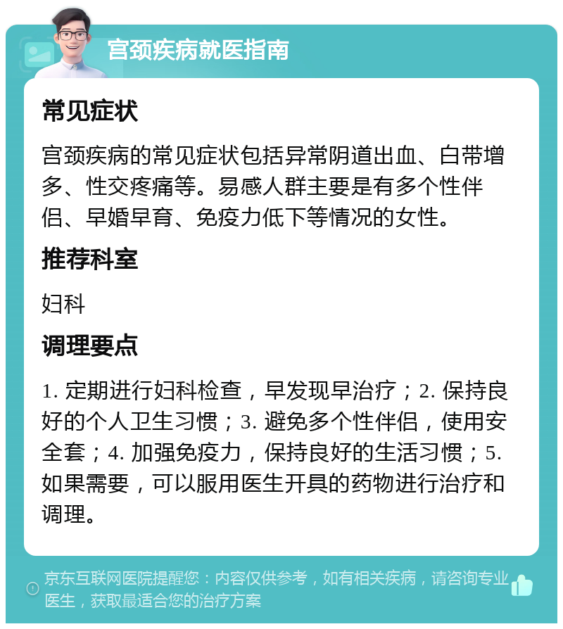 宫颈疾病就医指南 常见症状 宫颈疾病的常见症状包括异常阴道出血、白带增多、性交疼痛等。易感人群主要是有多个性伴侣、早婚早育、免疫力低下等情况的女性。 推荐科室 妇科 调理要点 1. 定期进行妇科检查，早发现早治疗；2. 保持良好的个人卫生习惯；3. 避免多个性伴侣，使用安全套；4. 加强免疫力，保持良好的生活习惯；5. 如果需要，可以服用医生开具的药物进行治疗和调理。