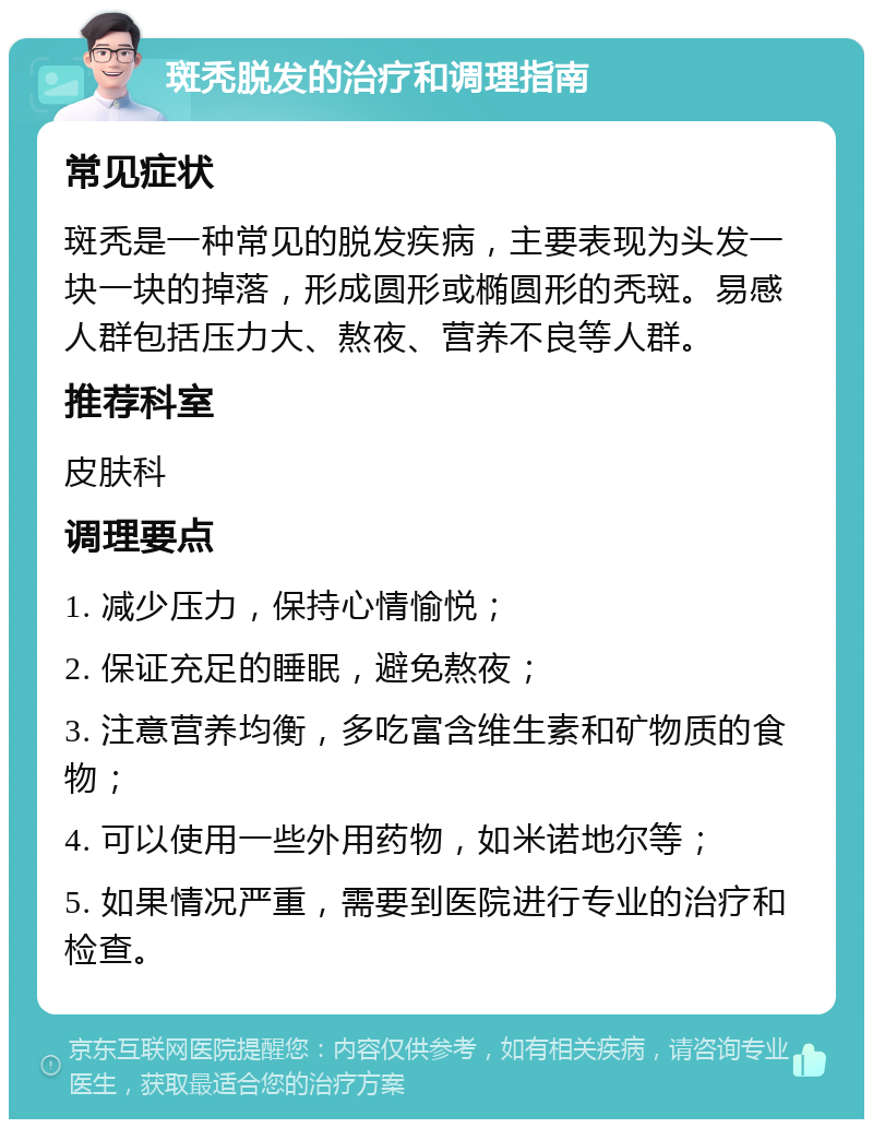 斑秃脱发的治疗和调理指南 常见症状 斑秃是一种常见的脱发疾病，主要表现为头发一块一块的掉落，形成圆形或椭圆形的秃斑。易感人群包括压力大、熬夜、营养不良等人群。 推荐科室 皮肤科 调理要点 1. 减少压力，保持心情愉悦； 2. 保证充足的睡眠，避免熬夜； 3. 注意营养均衡，多吃富含维生素和矿物质的食物； 4. 可以使用一些外用药物，如米诺地尔等； 5. 如果情况严重，需要到医院进行专业的治疗和检查。