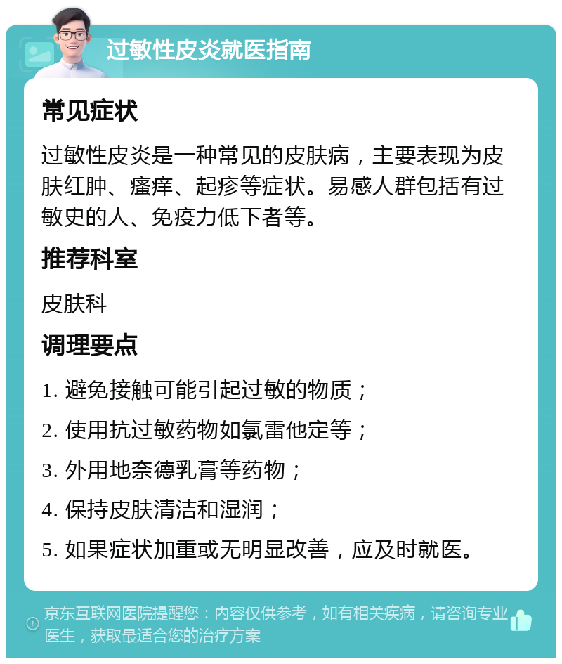 过敏性皮炎就医指南 常见症状 过敏性皮炎是一种常见的皮肤病，主要表现为皮肤红肿、瘙痒、起疹等症状。易感人群包括有过敏史的人、免疫力低下者等。 推荐科室 皮肤科 调理要点 1. 避免接触可能引起过敏的物质； 2. 使用抗过敏药物如氯雷他定等； 3. 外用地奈德乳膏等药物； 4. 保持皮肤清洁和湿润； 5. 如果症状加重或无明显改善，应及时就医。