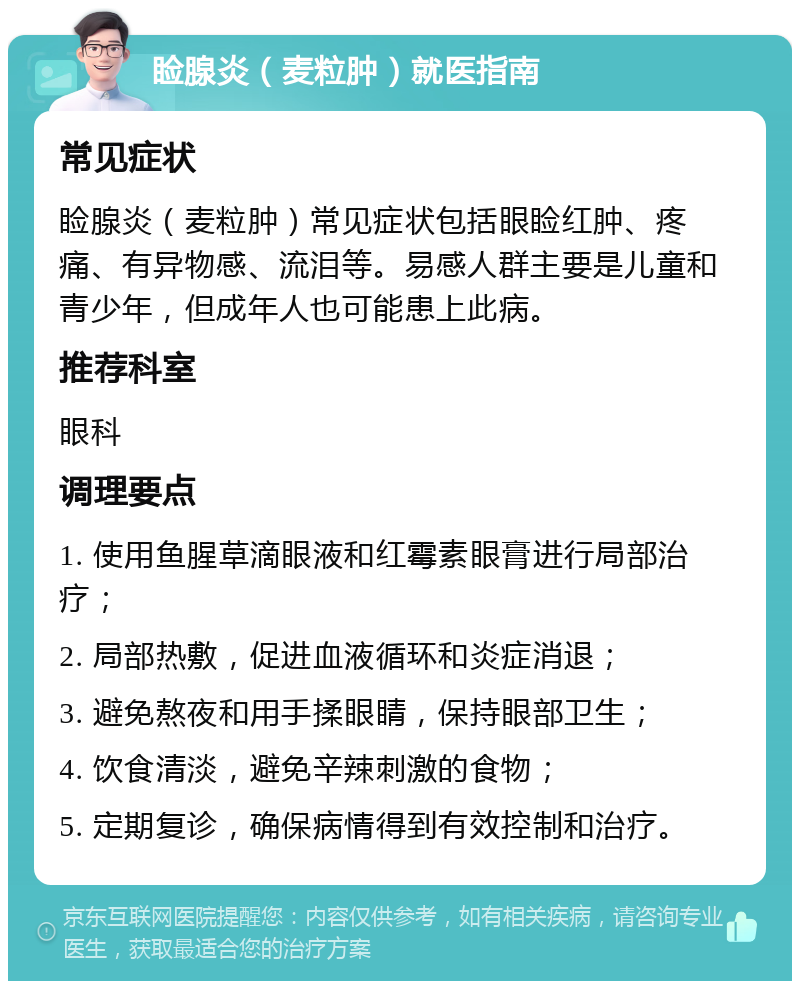 睑腺炎（麦粒肿）就医指南 常见症状 睑腺炎（麦粒肿）常见症状包括眼睑红肿、疼痛、有异物感、流泪等。易感人群主要是儿童和青少年，但成年人也可能患上此病。 推荐科室 眼科 调理要点 1. 使用鱼腥草滴眼液和红霉素眼膏进行局部治疗； 2. 局部热敷，促进血液循环和炎症消退； 3. 避免熬夜和用手揉眼睛，保持眼部卫生； 4. 饮食清淡，避免辛辣刺激的食物； 5. 定期复诊，确保病情得到有效控制和治疗。