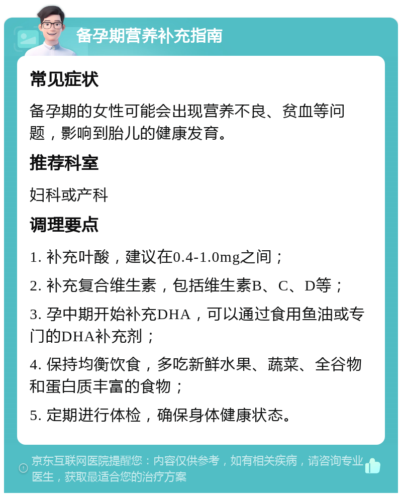 备孕期营养补充指南 常见症状 备孕期的女性可能会出现营养不良、贫血等问题，影响到胎儿的健康发育。 推荐科室 妇科或产科 调理要点 1. 补充叶酸，建议在0.4-1.0mg之间； 2. 补充复合维生素，包括维生素B、C、D等； 3. 孕中期开始补充DHA，可以通过食用鱼油或专门的DHA补充剂； 4. 保持均衡饮食，多吃新鲜水果、蔬菜、全谷物和蛋白质丰富的食物； 5. 定期进行体检，确保身体健康状态。