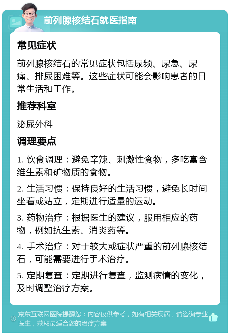 前列腺核结石就医指南 常见症状 前列腺核结石的常见症状包括尿频、尿急、尿痛、排尿困难等。这些症状可能会影响患者的日常生活和工作。 推荐科室 泌尿外科 调理要点 1. 饮食调理：避免辛辣、刺激性食物，多吃富含维生素和矿物质的食物。 2. 生活习惯：保持良好的生活习惯，避免长时间坐着或站立，定期进行适量的运动。 3. 药物治疗：根据医生的建议，服用相应的药物，例如抗生素、消炎药等。 4. 手术治疗：对于较大或症状严重的前列腺核结石，可能需要进行手术治疗。 5. 定期复查：定期进行复查，监测病情的变化，及时调整治疗方案。