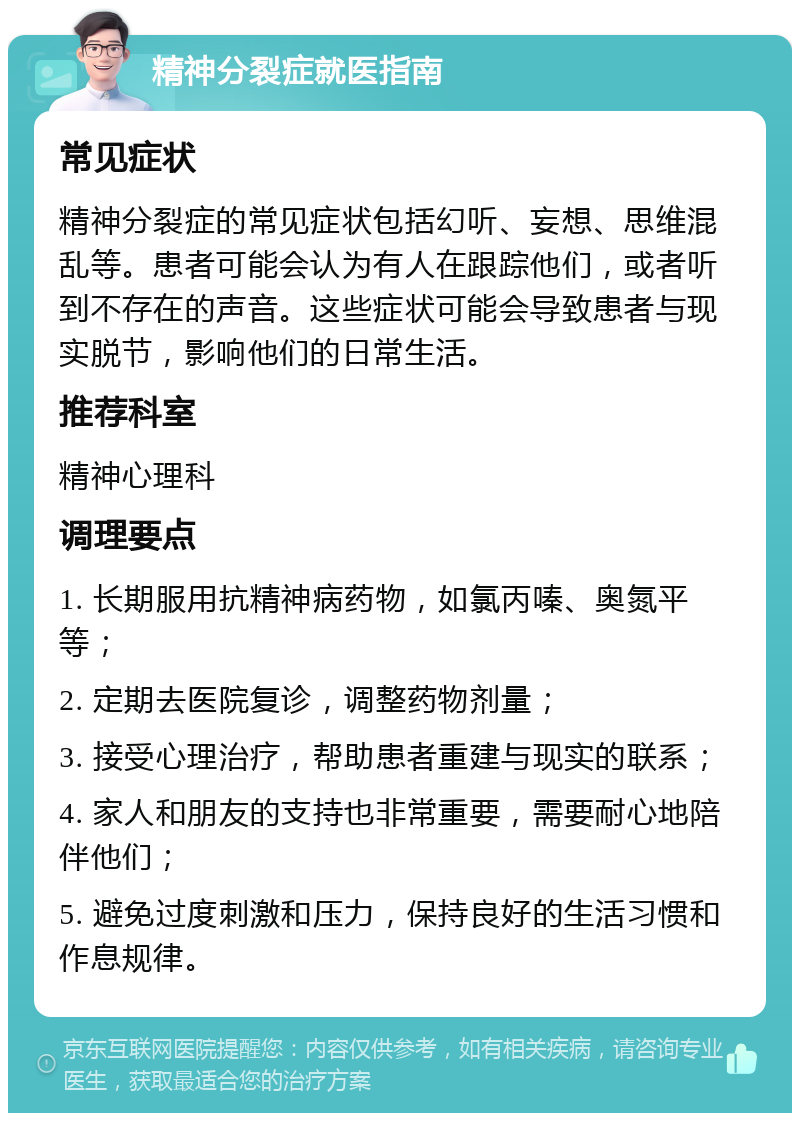 精神分裂症就医指南 常见症状 精神分裂症的常见症状包括幻听、妄想、思维混乱等。患者可能会认为有人在跟踪他们，或者听到不存在的声音。这些症状可能会导致患者与现实脱节，影响他们的日常生活。 推荐科室 精神心理科 调理要点 1. 长期服用抗精神病药物，如氯丙嗪、奥氮平等； 2. 定期去医院复诊，调整药物剂量； 3. 接受心理治疗，帮助患者重建与现实的联系； 4. 家人和朋友的支持也非常重要，需要耐心地陪伴他们； 5. 避免过度刺激和压力，保持良好的生活习惯和作息规律。