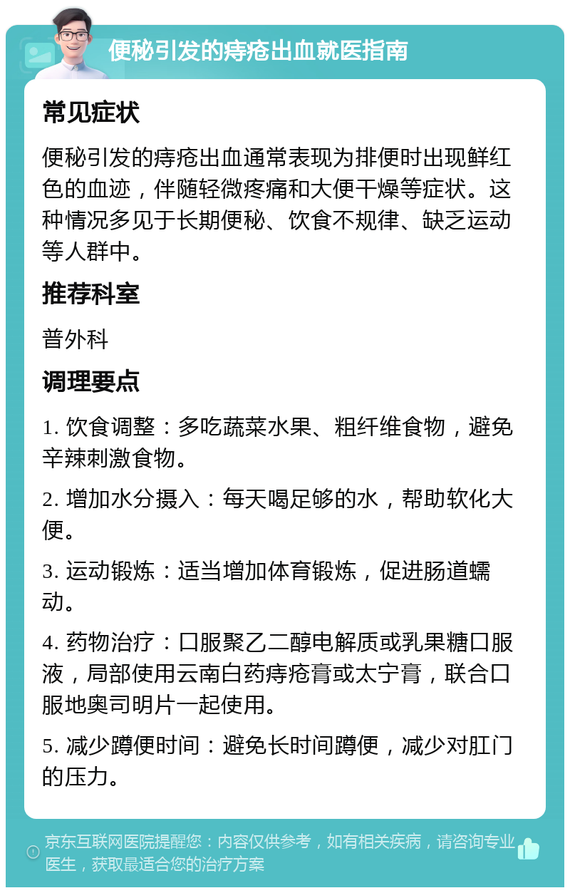 便秘引发的痔疮出血就医指南 常见症状 便秘引发的痔疮出血通常表现为排便时出现鲜红色的血迹，伴随轻微疼痛和大便干燥等症状。这种情况多见于长期便秘、饮食不规律、缺乏运动等人群中。 推荐科室 普外科 调理要点 1. 饮食调整：多吃蔬菜水果、粗纤维食物，避免辛辣刺激食物。 2. 增加水分摄入：每天喝足够的水，帮助软化大便。 3. 运动锻炼：适当增加体育锻炼，促进肠道蠕动。 4. 药物治疗：口服聚乙二醇电解质或乳果糖口服液，局部使用云南白药痔疮膏或太宁膏，联合口服地奥司明片一起使用。 5. 减少蹲便时间：避免长时间蹲便，减少对肛门的压力。