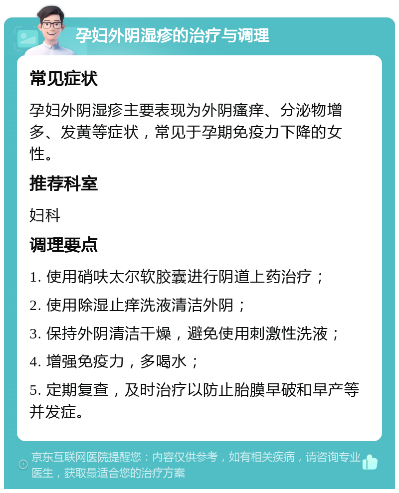 孕妇外阴湿疹的治疗与调理 常见症状 孕妇外阴湿疹主要表现为外阴瘙痒、分泌物增多、发黄等症状，常见于孕期免疫力下降的女性。 推荐科室 妇科 调理要点 1. 使用硝呋太尔软胶囊进行阴道上药治疗； 2. 使用除湿止痒洗液清洁外阴； 3. 保持外阴清洁干燥，避免使用刺激性洗液； 4. 增强免疫力，多喝水； 5. 定期复查，及时治疗以防止胎膜早破和早产等并发症。